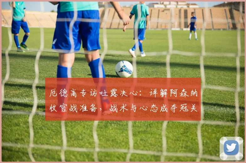 厄德高专访吐露决心：详解阿森纳收官战准备，战术与心态成夺冠关键