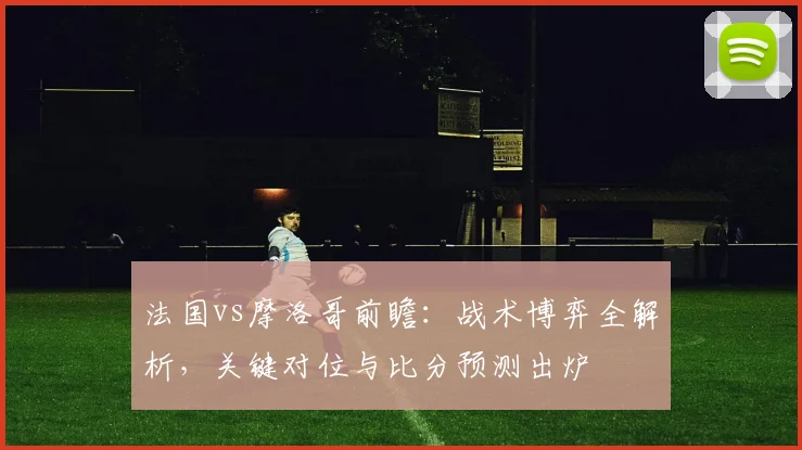 法国vs摩洛哥前瞻:战术博弈全解析,关键对位与比分预测出炉