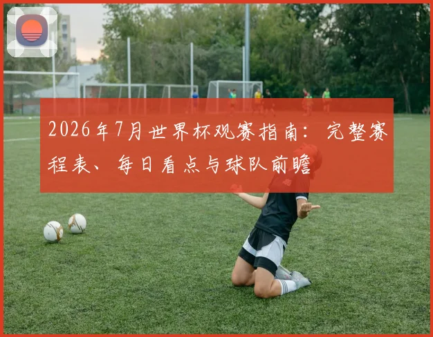 2026年7月世界杯观赛指南:完整赛程表、每日看点与球队前瞻