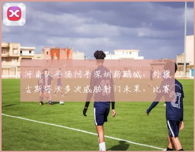 河南队半场闷平深圳新鹏城,外援古斯塔沃多次威胁射门未果,比赛详情解析