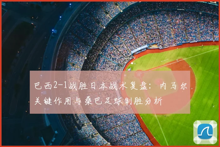 巴西2-1战胜日本战术复盘:内马尔关键作用与桑巴足球制胜分析
