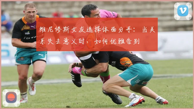 维尼修斯女友选择体面分手:当关系失去意义时,如何优雅告别