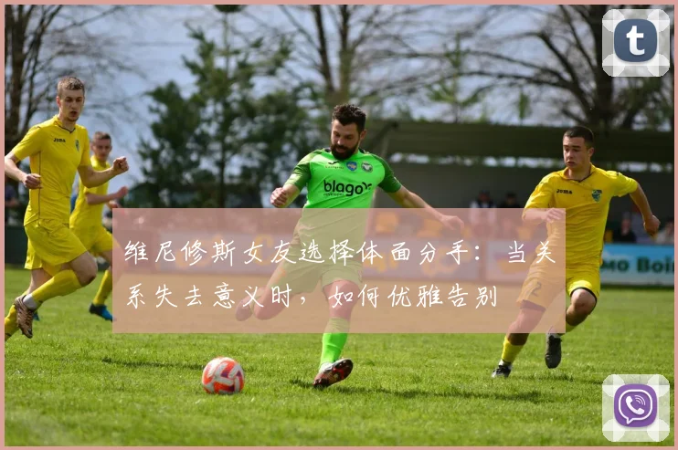 维尼修斯女友选择体面分手：当关系失去意义时，如何优雅告别