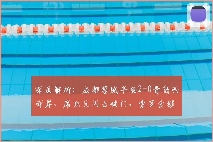 深度解析:成都蓉城半场2-0青岛西海岸,席尔瓦闪击破门,索罗金锁定优势