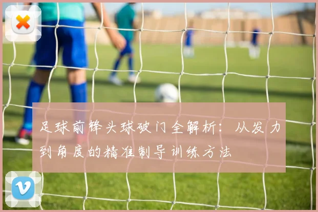 足球前锋头球破门全解析：从发力到角度的精准制导训练方法