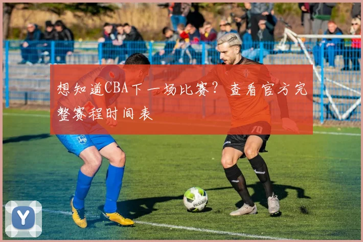 想知道CBA下一场比赛？查看官方完整赛程时间表