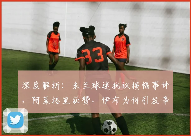 深度解析:米兰球迷抗议横幅事件,阿莱格里获赞,伊布为何引发争议?