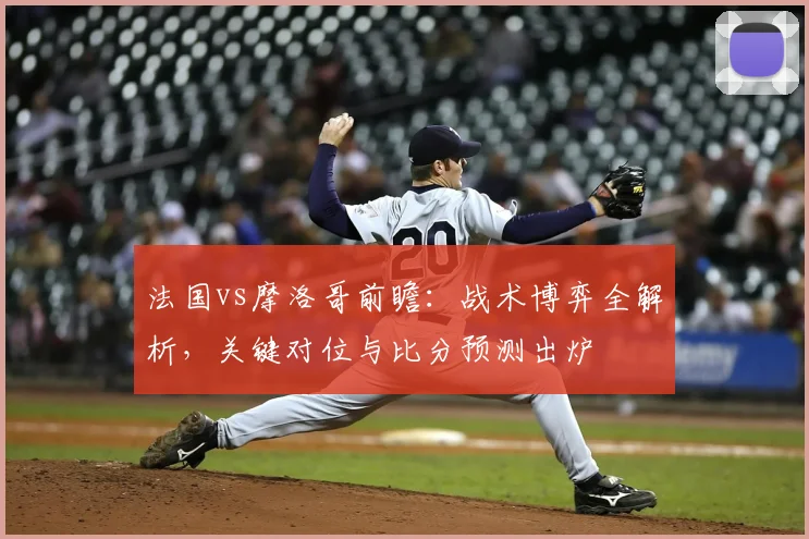 法国vs摩洛哥前瞻:战术博弈全解析,关键对位与比分预测出炉