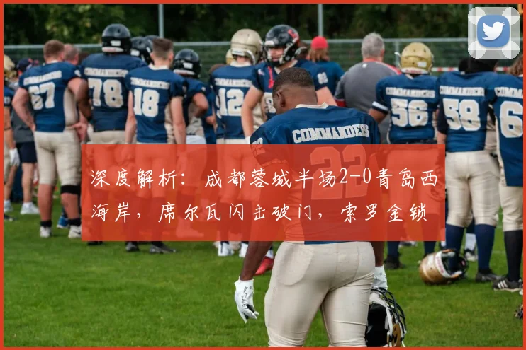 深度解析：成都蓉城半场2-0青岛西海岸，席尔瓦闪击破门，索罗金锁定优势